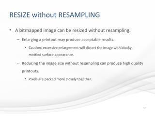 RESIZE without RESAMPLING
• A bitmapped image can be resized without resampling.
– Enlarging a printout may produce acceptable results.
• Caution: excessive enlargement will distort the image with blocky,
mottled surface appearance.
– Reducing the image size without resampling can produce high quality
printouts.
• Pixels are packed more closely together.
17
 