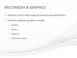 MULTIMEDIA & GRAPHICS
• Graphics covers wide range of pictorial representations.
• Uses for computer graphics include:
– Buttons
– Charts
– Diagrams
– Animated images
2
 