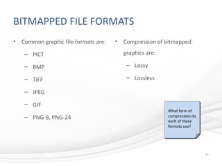 BITMAPPED FILE FORMATS
• Common graphic file formats are:
– PICT
– BMP
– TIFF
– JPEG
– GIF
– PNG-8, PNG-24
• Compression of bitmapped
graphics are:
– Lossy
– Lossless
21
What form of
compression do
each of these
formats use?
 
