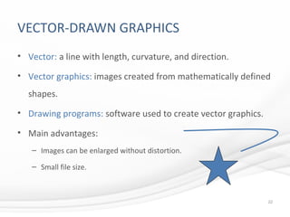 VECTOR-DRAWN GRAPHICS
• Vector: a line with length, curvature, and direction.
• Vector graphics: images created from mathematically defined
shapes.
• Drawing programs: software used to create vector graphics.
• Main advantages:
– Images can be enlarged without distortion.
– Small file size.
22
 