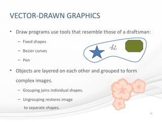VECTOR-DRAWN GRAPHICS
• Draw programs use tools that resemble those of a draftsman:
– Fixed shapes
– Bezier curves
– Pen
• Objects are layered on each other and grouped to form
complex images.
– Grouping joins individual shapes.
– Ungrouping restores image
to separate shapes.
23
 