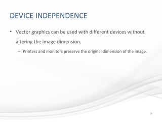 DEVICE INDEPENDENCE
• Vector graphics can be used with different devices without
altering the image dimension.
– Printers and monitors preserve the original dimension of the image.
24
 