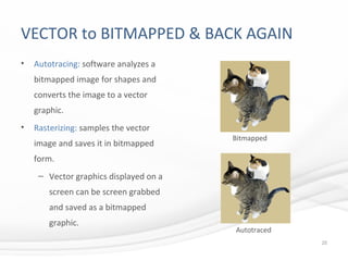 VECTOR to BITMAPPED & BACK AGAIN
• Autotracing: software analyzes a
bitmapped image for shapes and
converts the image to a vector
graphic.
• Rasterizing: samples the vector
image and saves it in bitmapped
form.
– Vector graphics displayed on a
screen can be screen grabbed
and saved as a bitmapped
graphic.
25
Bitmapped
Autotraced
 