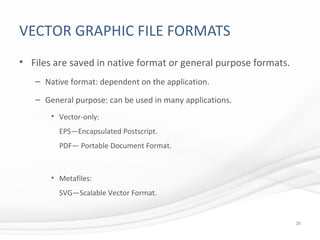 VECTOR GRAPHIC FILE FORMATS
• Files are saved in native format or general purpose formats.
– Native format: dependent on the application.
– General purpose: can be used in many applications.
• Vector-only:
EPS—Encapsulated Postscript.
PDF— Portable Document Format.
• Metafiles:
SVG—Scalable Vector Format.
26
 