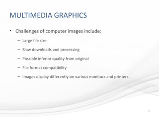 MULTIMEDIA GRAPHICS
• Challenges of computer images include:
– Large file size
– Slow downloads and processing
– Possible inferior quality from original
– File format compatibility
– Images display differently on various monitors and printers
3
 