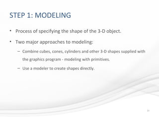 STEP 1: MODELING
• Process of specifying the shape of the 3-D object.
• Two major approaches to modeling:
– Combine cubes, cones, cylinders and other 3-D shapes supplied with
the graphics program - modeling with primitives.
– Use a modeler to create shapes directly.
31
 