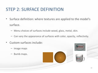 STEP 2: SURFACE DEFINITION
• Surface definition: where textures are applied to the model's
surface.
– Menu choices of surfaces include wood, glass, metal, skin.
– Can vary the appearance of surfaces with color, opacity, reflectivity.
• Custom surfaces include:
– Image maps
– Bumb maps.
33
 