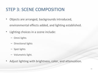 STEP 3: SCENE COMPOSITION
• Objects are arranged, backgrounds introduced,
environmental effects added, and lighting established.
• Lighting choices in a scene include:
– Omni lights
– Directional lights
– Spot lights
– Volumetric light.
• Adjust lighting with brightness, color, and attenuation.
34
 