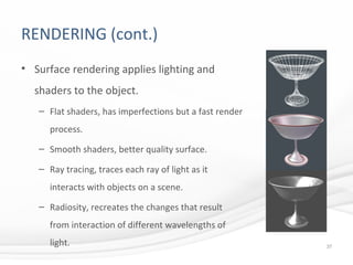 RENDERING (cont.)
• Surface rendering applies lighting and
shaders to the object.
– Flat shaders, has imperfections but a fast render
process.
– Smooth shaders, better quality surface.
– Ray tracing, traces each ray of light as it
interacts with objects on a scene.
– Radiosity, recreates the changes that result
from interaction of different wavelengths of
light.
37
 