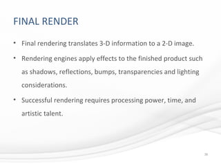 FINAL RENDER
• Final rendering translates 3-D information to a 2-D image.
• Rendering engines apply effects to the finished product such
as shadows, reflections, bumps, transparencies and lighting
considerations.
• Successful rendering requires processing power, time, and
artistic talent.
38
 
