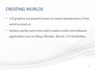 CREATING WORLDS
• 3-D graphics are powerful tools to create reproductions of the
world around us.
• Fantasy worlds come alive with creative artists and software
applications such as Maya, Blender, Zbrush, 3-D StudioMax.
39
 