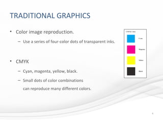 TRADITIONAL GRAPHICS
• Color image reproduction.
– Use a series of four-color dots of transparent inks.
• CMYK
– Cyan, magenta, yellow, black.
– Small dots of color combinations
can reproduce many different colors.
4
 