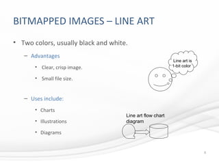 BITMAPPED IMAGES – LINE ART
• Two colors, usually black and white.
– Advantages
• Clear, crisp image.
• Small file size.
– Uses include:
• Charts
• Illustrations
• Diagrams
8
Line art is
1-bit color
Line art flow chart
diagram
 