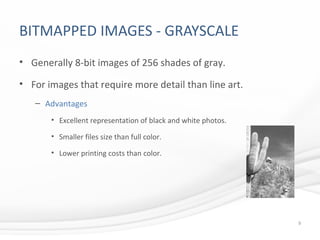 BITMAPPED IMAGES - GRAYSCALE
• Generally 8-bit images of 256 shades of gray.
• For images that require more detail than line art.
– Advantages
• Excellent representation of black and white photos.
• Smaller files size than full color.
• Lower printing costs than color.
9
 