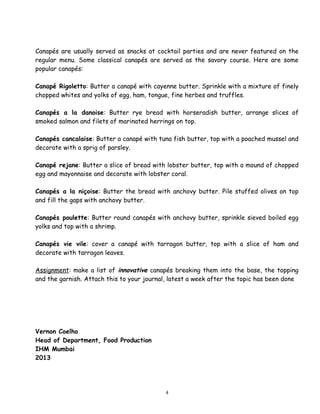 Canapés are usually served as snacks at cocktail parties and are never featured on the
regular menu. Some classical canapés are served as the savory course. Here are some
popular canapés:
Canapé Rigoletto: Butter a canapé with cayenne butter. Sprinkle with a mixture of finely
chopped whites and yolks of egg, ham, tongue, fine herbes and truffles.
Canapés a la danoise: Butter rye bread with horseradish butter, arrange slices of
smoked salmon and filets of marinated herrings on top.
Canapés cancalaise: Butter a canapé with tuna fish butter, top with a poached mussel and
decorate with a sprig of parsley.
Canapé rejane: Butter a slice of bread with lobster butter, top with a mound of chopped
egg and mayonnaise and decorate with lobster coral.
Canapés a la niçoise: Butter the bread with anchovy butter. Pile stuffed olives on top
and fill the gaps with anchovy butter.
Canapés poulette: Butter round canapés with anchovy butter, sprinkle sieved boiled egg
yolks and top with a shrimp.
Canapés vie vile: cover a canapé with tarragon butter, top with a slice of ham and
decorate with tarragon leaves.
Assignment: make a list of innovative canapés breaking them into the base, the topping
and the garnish. Attach this to your journal, latest a week after the topic has been done
Vernon Coelho
Head of Department, Food Production
IHM Mumbai
2013
4
 