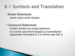  Simple Statements:
◦ James Joyce wrote Ulysses.
 Compound Statements:
◦ Contain at least one simple statement.
◦ It is not the case that Al Qaeda is a humanitarian
organization translated to: It is not the case that A.
 