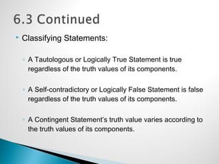 Classifying Statements:
◦ A Tautologous or Logically True Statement is true
regardless of the truth values of its components.
◦ A Self-contradictory or Logically False Statement is false
regardless of the truth values of its components.
◦ A Contingent Statement’s truth value varies according to
the truth values of its components.
 