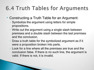  Constructing a Truth Table for an Argument:
◦ Symbolize the argument using letters for simple
propositions.
◦ Write out the argument using a single slash between
premises and a double slash between the last premises
and the conclusion.
◦ Draw a truth table for the symbolized argument as if it
were a proposition broken into parts.
◦ Look for a line where all the premises are true and the
conclusion false. If there is no such line, the argument is
valid. If there is not, it is invalid.
 