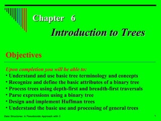 Chapter 6

Introduction to Trees
Objectives
Upon completion you will be able to:
• Understand and use basic tree terminology and concepts
• Recognize and define the basic attributes of a binary tree
• Process trees using depth-first and breadth-first traversals
• Parse expressions using a binary tree
• Design and implement Huffman trees
• Understand the basic use and processing of general trees
Data Structures: A Pseudocode Approach with C

1

 