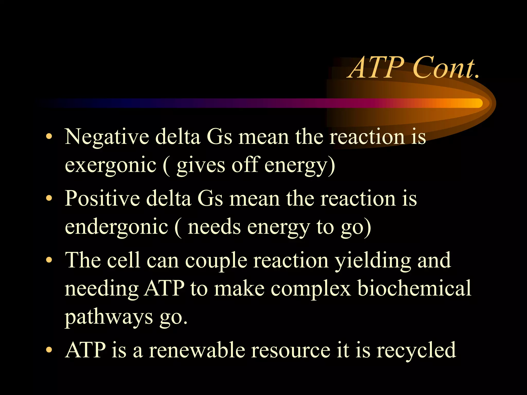 ATP Cont. 
• Negative delta Gs mean the reaction is 
exergonic ( gives off energy) 
• Positive delta Gs mean the reaction is 
endergonic ( needs energy to go) 
• The cell can couple reaction yielding and 
needing ATP to make complex biochemical 
pathways go. 
• ATP is a renewable resource it is recycled 
 