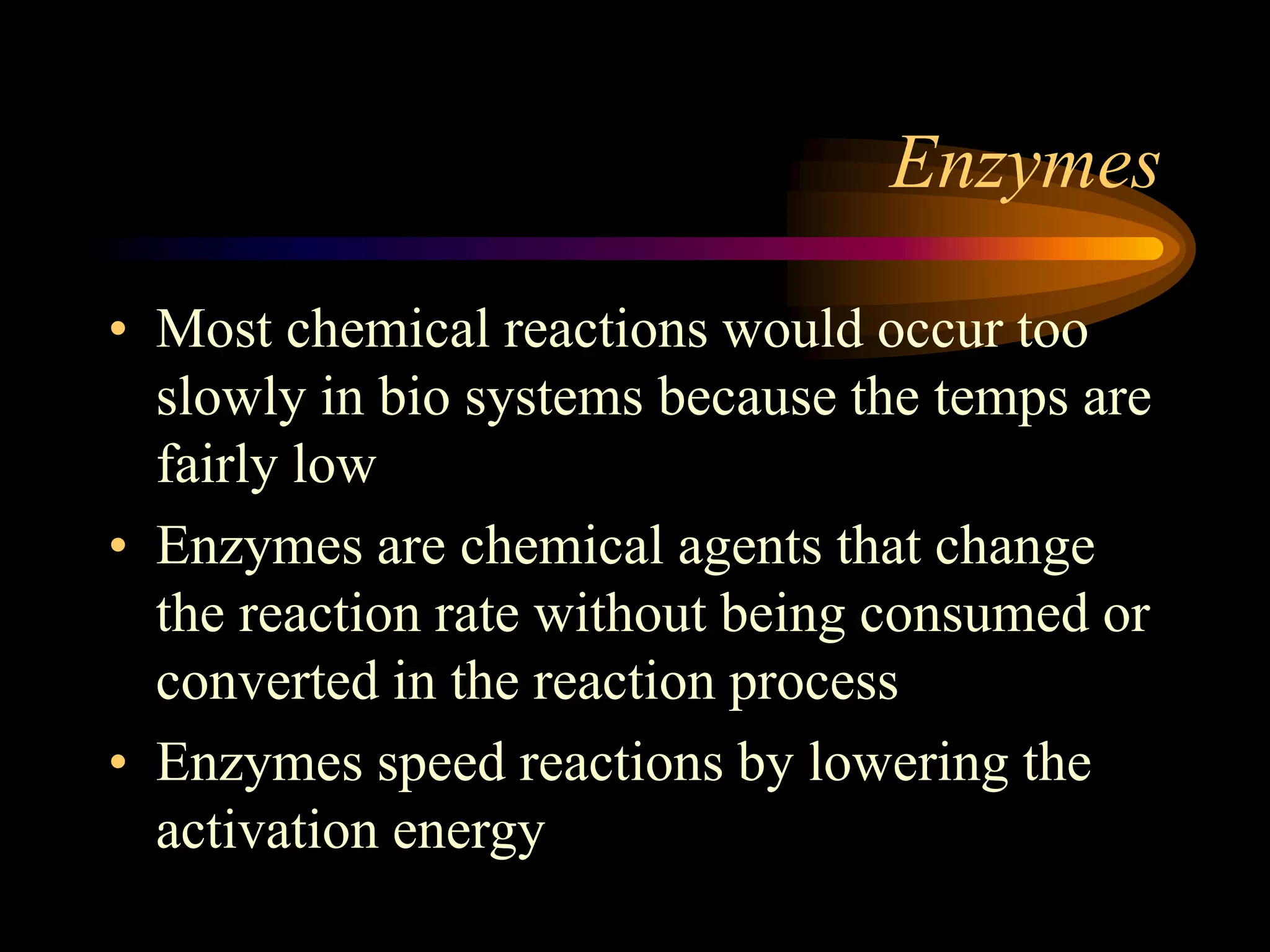 Enzymes 
• Most chemical reactions would occur too 
slowly in bio systems because the temps are 
fairly low 
• Enzymes are chemical agents that change 
the reaction rate without being consumed or 
converted in the reaction process 
• Enzymes speed reactions by lowering the 
activation energy 
 