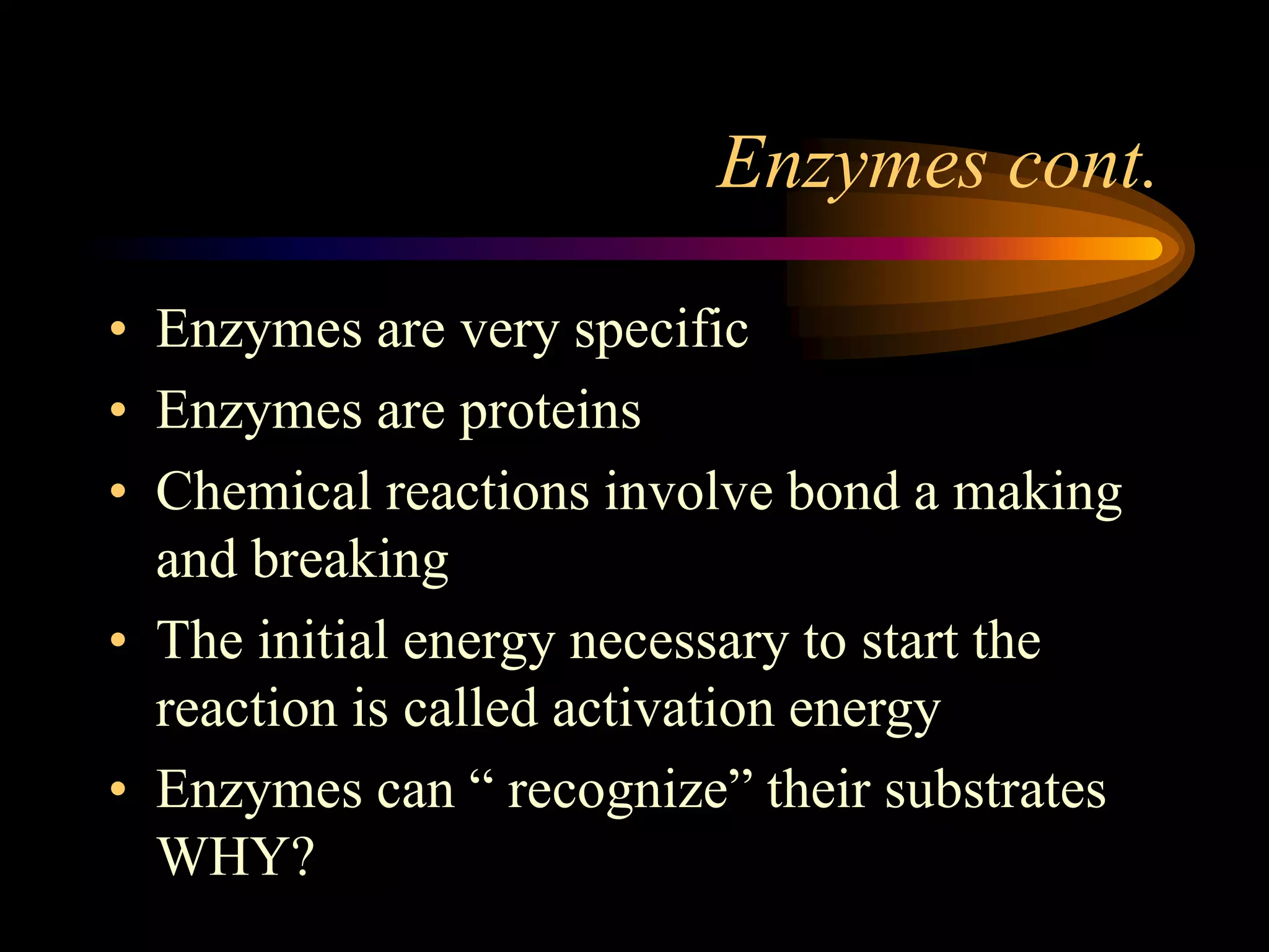 Enzymes cont. 
• Enzymes are very specific 
• Enzymes are proteins 
• Chemical reactions involve bond a making 
and breaking 
• The initial energy necessary to start the 
reaction is called activation energy 
• Enzymes can “ recognize” their substrates 
WHY? 
 