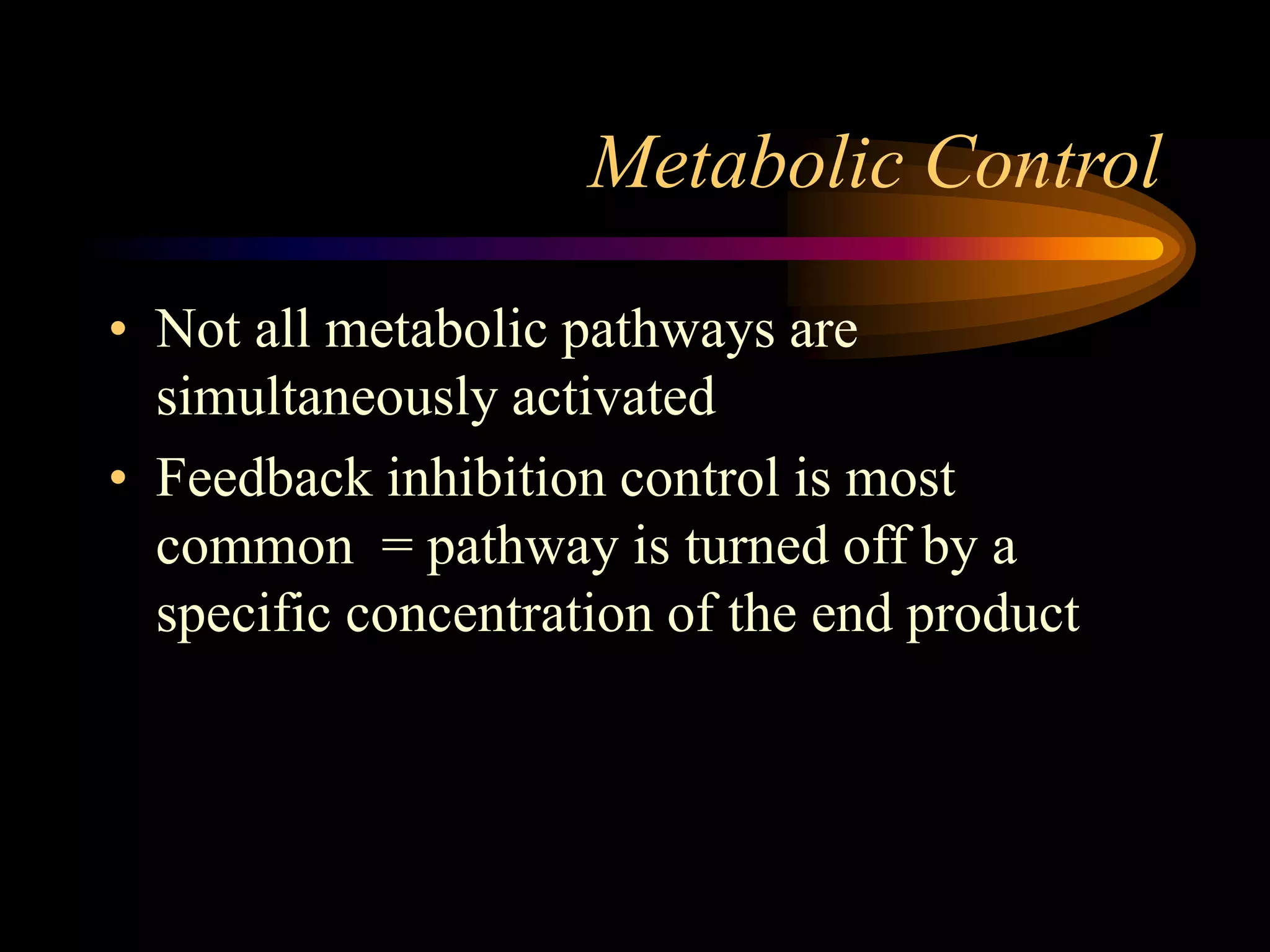 Metabolic Control 
• Not all metabolic pathways are 
simultaneously activated 
• Feedback inhibition control is most 
common = pathway is turned off by a 
specific concentration of the end product 
 