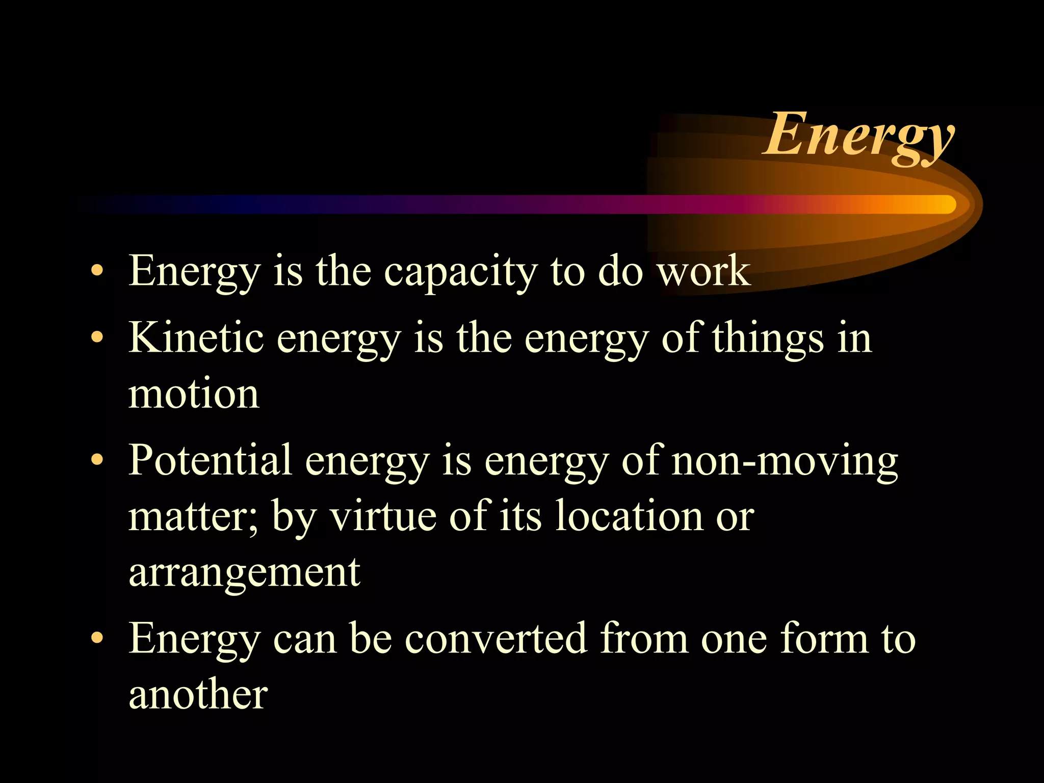 Energy 
• Energy is the capacity to do work 
• Kinetic energy is the energy of things in 
motion 
• Potential energy is energy of non-moving 
matter; by virtue of its location or 
arrangement 
• Energy can be converted from one form to 
another 
 