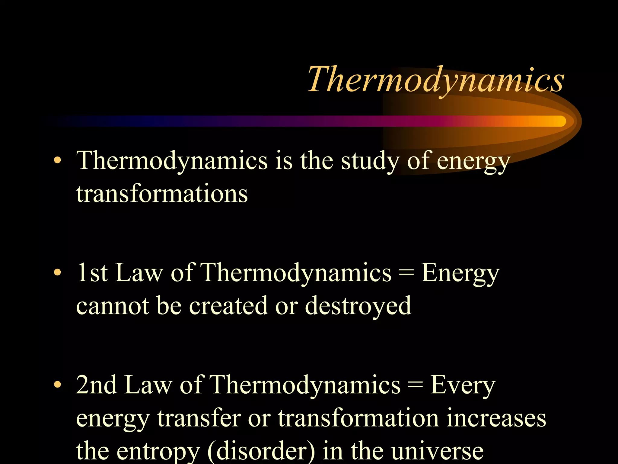 Thermodynamics 
• Thermodynamics is the study of energy 
transformations 
• 1st Law of Thermodynamics = Energy 
cannot be created or destroyed 
• 2nd Law of Thermodynamics = Every 
energy transfer or transformation increases 
the entropy (disorder) in the universe 
 