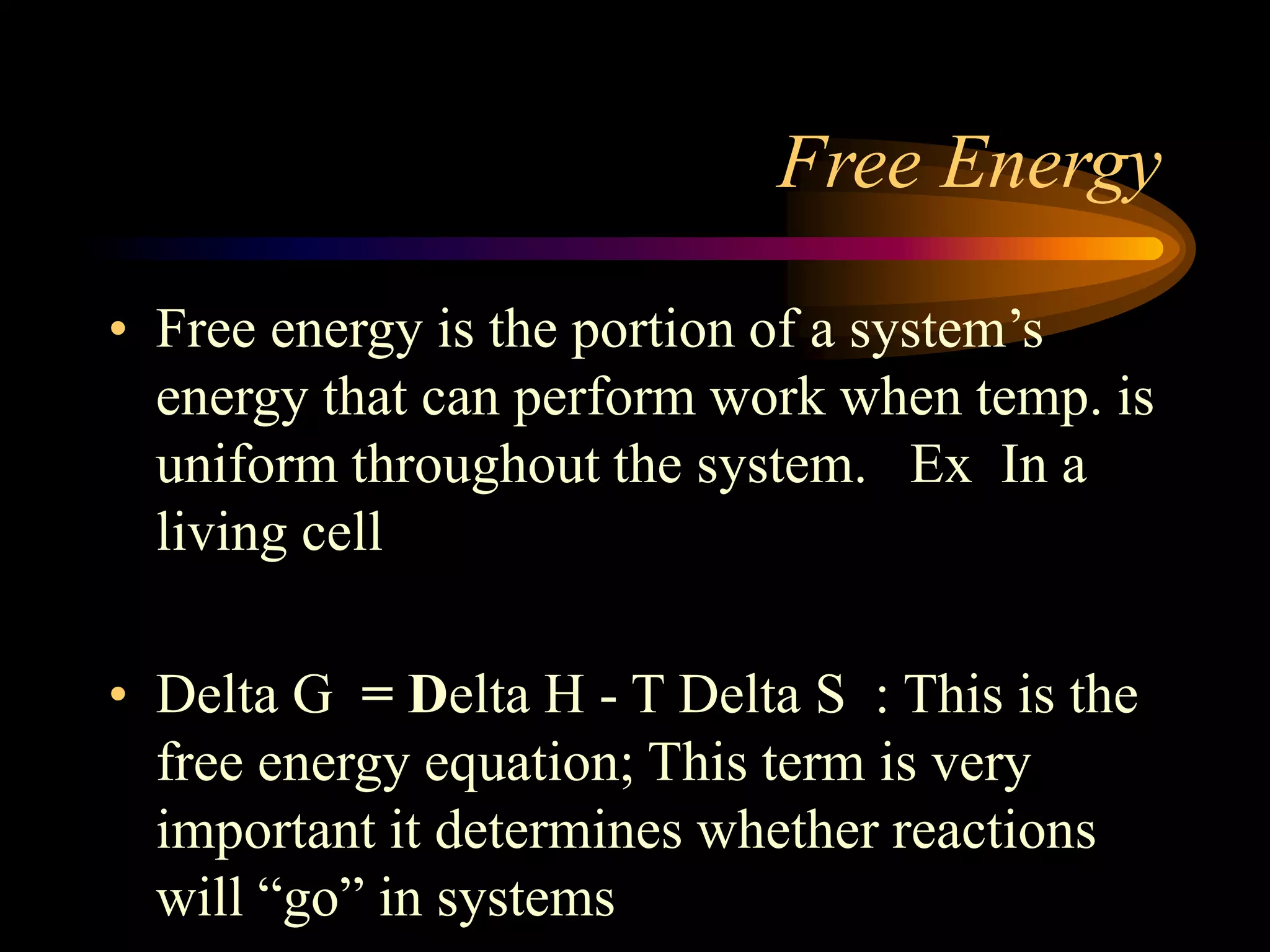 Free Energy 
• Free energy is the portion of a system’s 
energy that can perform work when temp. is 
uniform throughout the system. Ex In a 
living cell 
• Delta G = Delta H - T Delta S : This is the 
free energy equation; This term is very 
important it determines whether reactions 
will “go” in systems 
 