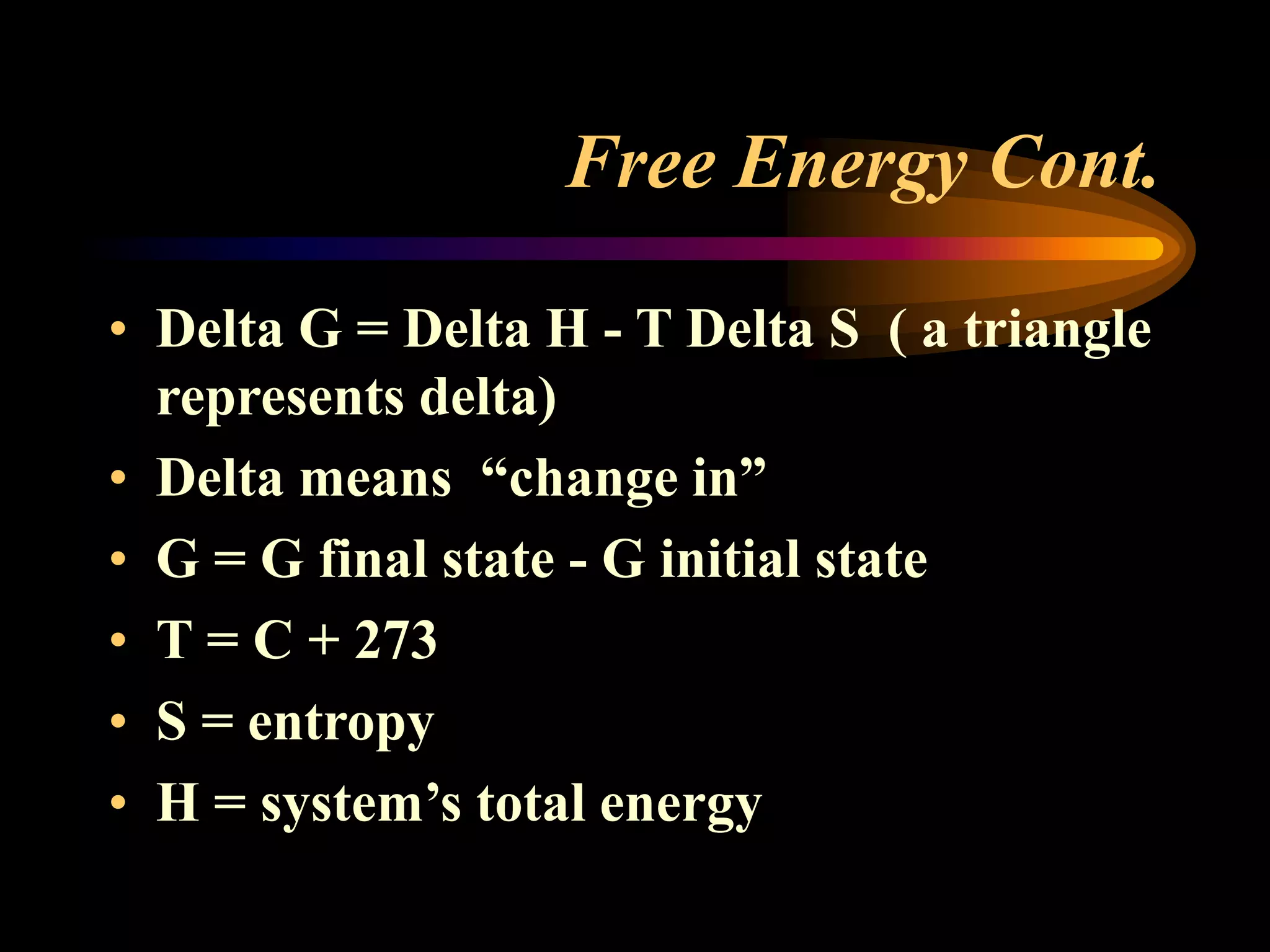 Free Energy Cont. 
• Delta G = Delta H - T Delta S ( a triangle 
represents delta) 
• Delta means “change in” 
• G = G final state - G initial state 
• T = C + 273 
• S = entropy 
• H = system’s total energy 
 