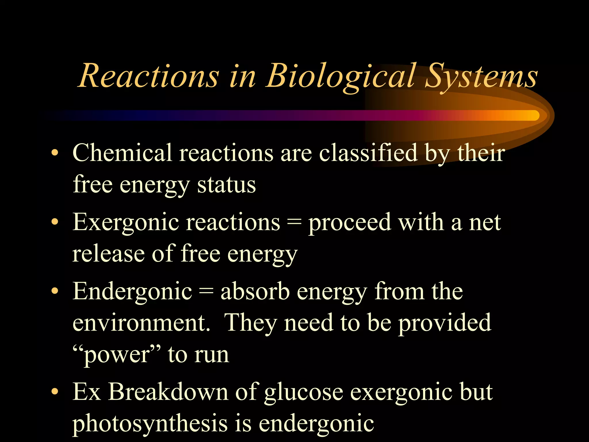 Reactions in Biological Systems 
• Chemical reactions are classified by their 
free energy status 
• Exergonic reactions = proceed with a net 
release of free energy 
• Endergonic = absorb energy from the 
environment. They need to be provided 
“power” to run 
• Ex Breakdown of glucose exergonic but 
photosynthesis is endergonic 
 