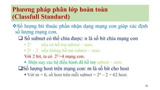 10
Phương pháp phân lớp hoàn toàn
(Classfull Standard)
❖Số lượng bit thuộc phần nhận dạng mạng con giúp xác định
số lượng mạng con.
❑ Số subnet có thể chia được: n là số bit chia mạng con
• 2n nếu có hỗ trợ subnet – zero.
• 2n – 2 nếu không hỗ trợ subnet – zero.
Với 2 bit, ta có 22 =4 mạng con.
▪ Hiện nay các hệ điều hành đã hỗ trợ subnet – zero
❑Số lượng host trên mạng con: m là số bit cho host
▪ Với m = 6, số host trên mỗi subnet = 26 – 2 = 62 host.
 