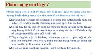 2
Phân mạng con là gì ?
❖Phân mạng con là một kỹ thuật cho phép nhà quản trị mạng chia một
mạng thành những mạng con nhỏ, nhờ đó có được các tiện lợi sau :
❑Đơn giản hóa việc quản trị: các mạng có thể được chia ra thành nhiều mạng con
(subnet) có thể được quản lý như những mạng độc lập và hiệu quả hơn.
❑Có thể thay đổi cấu trúc bên trong của mạng mà không làm ảnh hướng đến các
mạng bên ngoài. Một tổ chức có thể tiếp tục sử dụng các địa chỉ IP đã được cấp
mà không cần phải lấy thêm khối địa chỉ mới.
❑Tăng cường bảo mật của hệ thống: phân mạng con sẽ cho phép một tổ chức
phân tách mạng bên trong của họ thành một liên mạng nhưng các mạng bên
ngoài vẫn thấy đó là một mạng duy nhất.
❑Cô lập các luồng giao thông trên mạng: giảm các thông điệp quảng bá
 