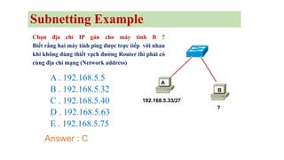 Chọn địa chỉ IP gán cho máy tính B ?
Biết rằng hai máy tính ping được trực tiếp với nhau
khi không dùng thiết vạch đường Router thì phải có
cùng địa chỉ mạng (Network address)
A . 192.168.5.5
B . 192.168.5.32
C . 192.168.5.40
D . 192.168.5.63
E . 192.168.5.75
192.168.5.33/27
?
A
B
Answer : C
Subnetting Example
 