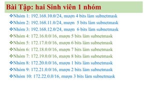 Bài Tập: hai Sinh viên 1 nhóm
❖Nhóm 1: 192.168.10.0/24, mượn 4 bits làm subnetmask
❖Nhóm 2: 192.168.11.0/24, mượn 5 bits làm subnetmask
❖Nhóm 3: 192.168.12.0/24, mượn 6 bits làm subnetmask
❖Nhóm 4: 172.16.0.0/16, mượn 5 bits làm subnetmask
❖Nhóm 5: 172.17.0.0/16, mượn 6 bits làm subnetmask
❖Nhóm 6: 172.18.0.0/16, mượn 7 bits làm subnetmask
❖Nhóm 7: 172.19.0.0/16, mượn 8 bits làm subnetmask
❖Nhóm 8: 172.20.0.0/16, mượn 1 bits làm subnetmask
❖Nhóm 9: 172.21.0.0/16, mượn 2 bits làm subnetmask
❖Nhóm 10: 172.22.0.0/16, mượn 3 bits làm subnetmask
 