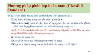 23
Phương pháp phân lớp hoàn toàn (Classfull
Standard)
❖Qui trình phân mạng con có thể được tóm tắt như sau :
❑Xác định số lượng mạng con cần phân, giả sử là N.
❑Biểu diễn (N-1) thành số nhị phân, số lượng bit cần thiết để biểu diễn (N-1)
chính là số lượng bits cần dành cho phần nhận dạng mạng con.
Ví dụ N=6, khi đó biểu diễn của (6 -1) dưới dạng nhị phân là 101. Như vậy cần
dùng 3 bit để làm phần nhận dạng mạng con
❑Tạo mặt nạ mạng con
❑Liệt kê tất cả các địa chỉ mạng con có thể sử dụng
❑Chọn ra N địa chỉ mạng con từ danh sách các mạng con đã liệt kê
 