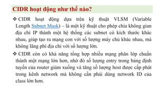 CIDR hoạt động như thế nào?
❖ CIDR hoạt động dựa trên kỹ thuật VLSM (Variable
Length Subnet Mask) – là một kỹ thuật cho phép chia không gian
địa chỉ IP thành một hệ thống các subnet có kích thước khác
nhau, giúp tạo ra mạng con với số lượng máy chủ khác nhau, mà
không lãng phí địa chỉ với số lượng lớn.
❖ CIDR còn có khả năng tổng hợp nhiều mạng phân lớp chuẩn
thành một mạng lớn hơn, nhờ đó số lượng entry trong bảng định
tuyến của router giảm xuống và tăng số lượng host được cấp phát
trong kênh network mà không cần phải dùng network ID của
class lớn hơn.
 