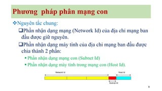 6
Phương pháp phân mạng con
❖Nguyên tắc chung:
❑Phần nhận dạng mạng (Network Id) của địa chỉ mạng ban
đầu được giữ nguyên.
❑Phần nhận dạng máy tính của địa chỉ mạng ban đầu được
chia thành 2 phần:
▪ Phần nhận dạng mạng con (Subnet Id)
▪ Phần nhận dạng máy tính trong mạng con (Host Id).
Network Id Host Id
Subnet Id
 