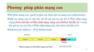 7
Phương pháp phân mạng con
❖Để phân mạng con, người ta phải xác định mặt nạ mạng con (subnetmask).
❖Mặt nạ mạng con là một địa chỉ IP mà giá trị các bit ở Phần nhận dạng
mạng (Network Id) và Phần nhận dạng mạng con (Subnet Id) đều là 1 trong
khi giá trị của các bits ở Phần nhận dạng máy tính (Host Id) đều là 0.
❖Subnetwork Address = IP & Subnet mask
11111111 11111111 11111111 00000
Network Id Host Id
Subnet Id
111
Mặt nạ mạng con khi phân mạng con lớp C 255.255.255.224
 