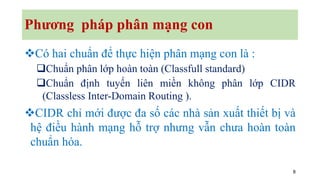 8
Phương pháp phân mạng con
❖Có hai chuẩn để thực hiện phân mạng con là :
❑Chuẩn phân lớp hoàn toàn (Classfull standard)
❑Chuẩn định tuyến liên miền không phân lớp CIDR
(Classless Inter-Domain Routing ).
❖CIDR chỉ mới được đa số các nhà sản xuất thiết bị và
hệ điều hành mạng hỗ trợ nhưng vẫn chưa hoàn toàn
chuẩn hóa.
 