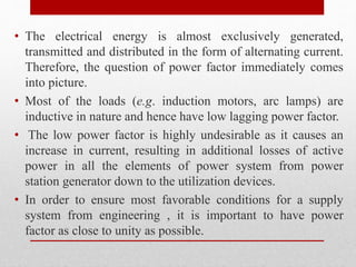 • The electrical energy is almost exclusively generated,
transmitted and distributed in the form of alternating current.
Therefore, the question of power factor immediately comes
into picture.
• Most of the loads (e.g. induction motors, arc lamps) are
inductive in nature and hence have low lagging power factor.
• The low power factor is highly undesirable as it causes an
increase in current, resulting in additional losses of active
power in all the elements of power system from power
station generator down to the utilization devices.
• In order to ensure most favorable conditions for a supply
system from engineering , it is important to have power
factor as close to unity as possible.
 