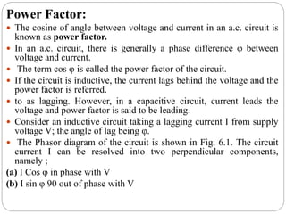 Power Factor:
 The cosine of angle between voltage and current in an a.c. circuit is
known as power factor.
 In an a.c. circuit, there is generally a phase difference φ between
voltage and current.
 The term cos φ is called the power factor of the circuit.
 If the circuit is inductive, the current lags behind the voltage and the
power factor is referred.
 to as lagging. However, in a capacitive circuit, current leads the
voltage and power factor is said to be leading.
 Consider an inductive circuit taking a lagging current I from supply
voltage V; the angle of lag being φ.
 The Phasor diagram of the circuit is shown in Fig. 6.1. The circuit
current I can be resolved into two perpendicular components,
namely ;
(a) I Cos φ in phase with V
(b) I sin φ 90 out of phase with V
 