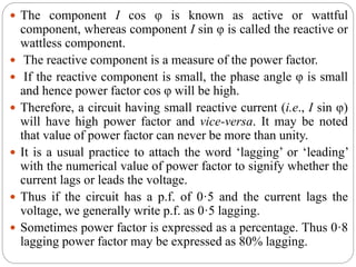  The component I cos φ is known as active or wattful
component, whereas component I sin φ is called the reactive or
wattless component.
 The reactive component is a measure of the power factor.
 If the reactive component is small, the phase angle φ is small
and hence power factor cos φ will be high.
 Therefore, a circuit having small reactive current (i.e., I sin φ)
will have high power factor and vice-versa. It may be noted
that value of power factor can never be more than unity.
 It is a usual practice to attach the word ‘lagging’ or ‘leading’
with the numerical value of power factor to signify whether the
current lags or leads the voltage.
 Thus if the circuit has a p.f. of 0·5 and the current lags the
voltage, we generally write p.f. as 0·5 lagging.
 Sometimes power factor is expressed as a percentage. Thus 0·8
lagging power factor may be expressed as 80% lagging.
 