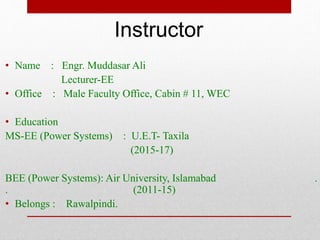 • Name : Engr. Muddasar Ali
Lecturer-EE
• Office : Male Faculty Office, Cabin # 11, WEC
• Education
MS-EE (Power Systems) : U.E.T- Taxila
(2015-17)
BEE (Power Systems): Air University, Islamabad .
. (2011-15)
• Belongs : Rawalpindi.
Instructor
 