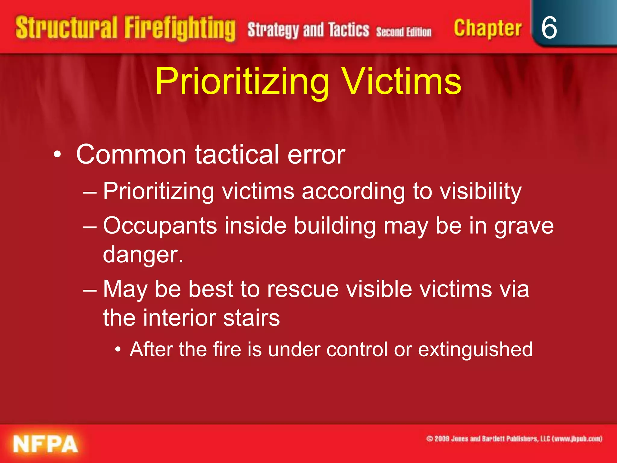 6
Prioritizing Victims
• Common tactical error
– Prioritizing victims according to visibility
– Occupants inside building may be in grave
danger.
– May be best to rescue visible victims via
the interior stairs
• After the fire is under control or extinguished
 