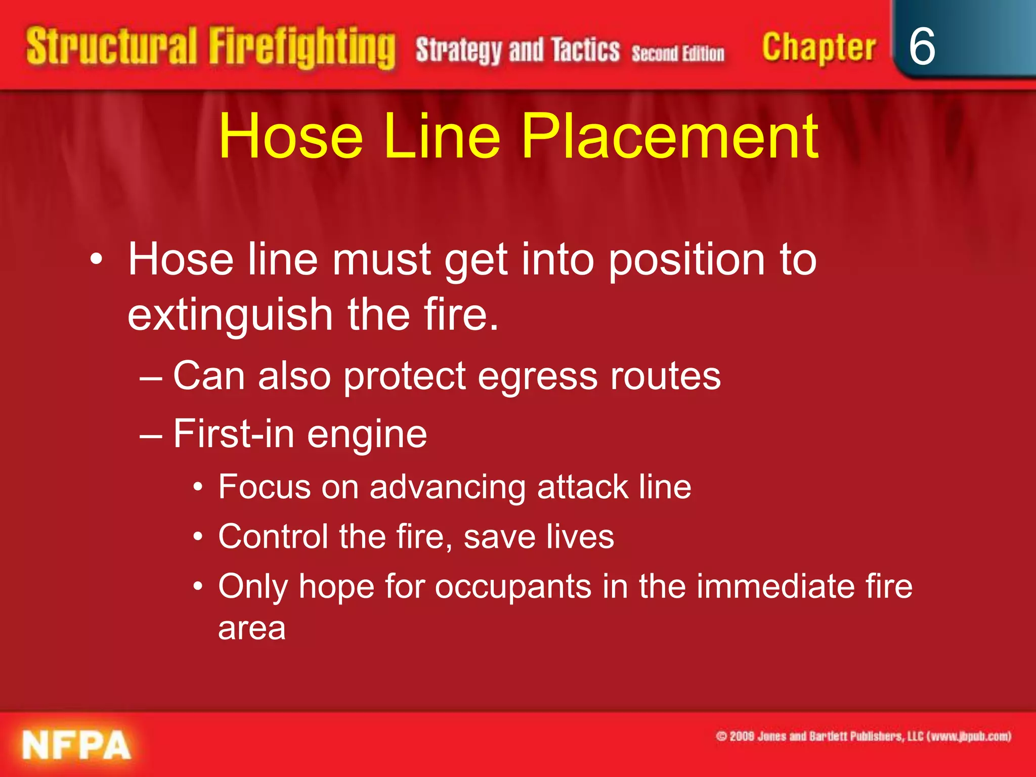6
Hose Line Placement
• Hose line must get into position to
extinguish the fire.
– Can also protect egress routes
– First-in engine
• Focus on advancing attack line
• Control the fire, save lives
• Only hope for occupants in the immediate fire
area
 