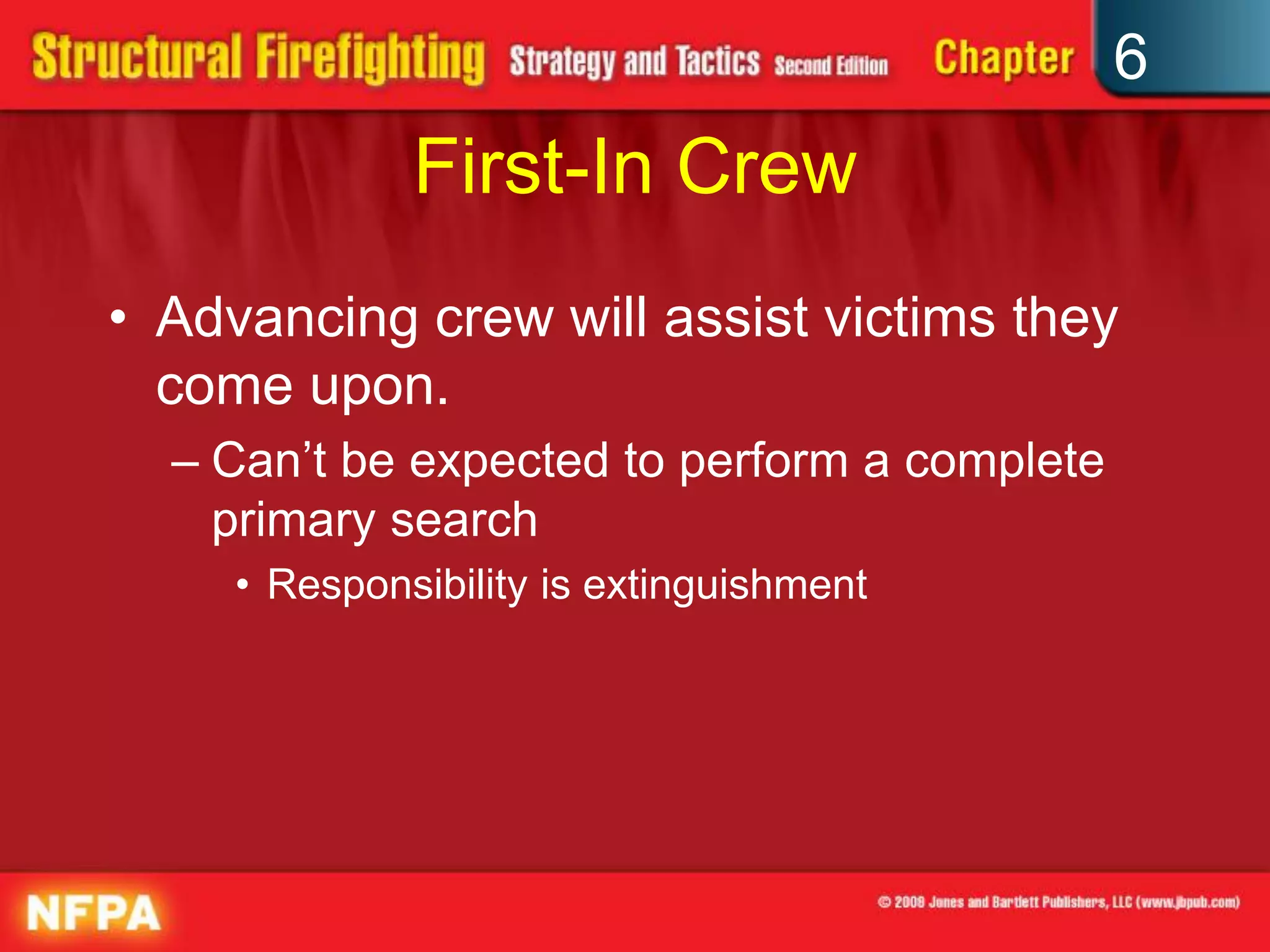 6
First-In Crew
• Advancing crew will assist victims they
come upon.
– Can’t be expected to perform a complete
primary search
• Responsibility is extinguishment
 