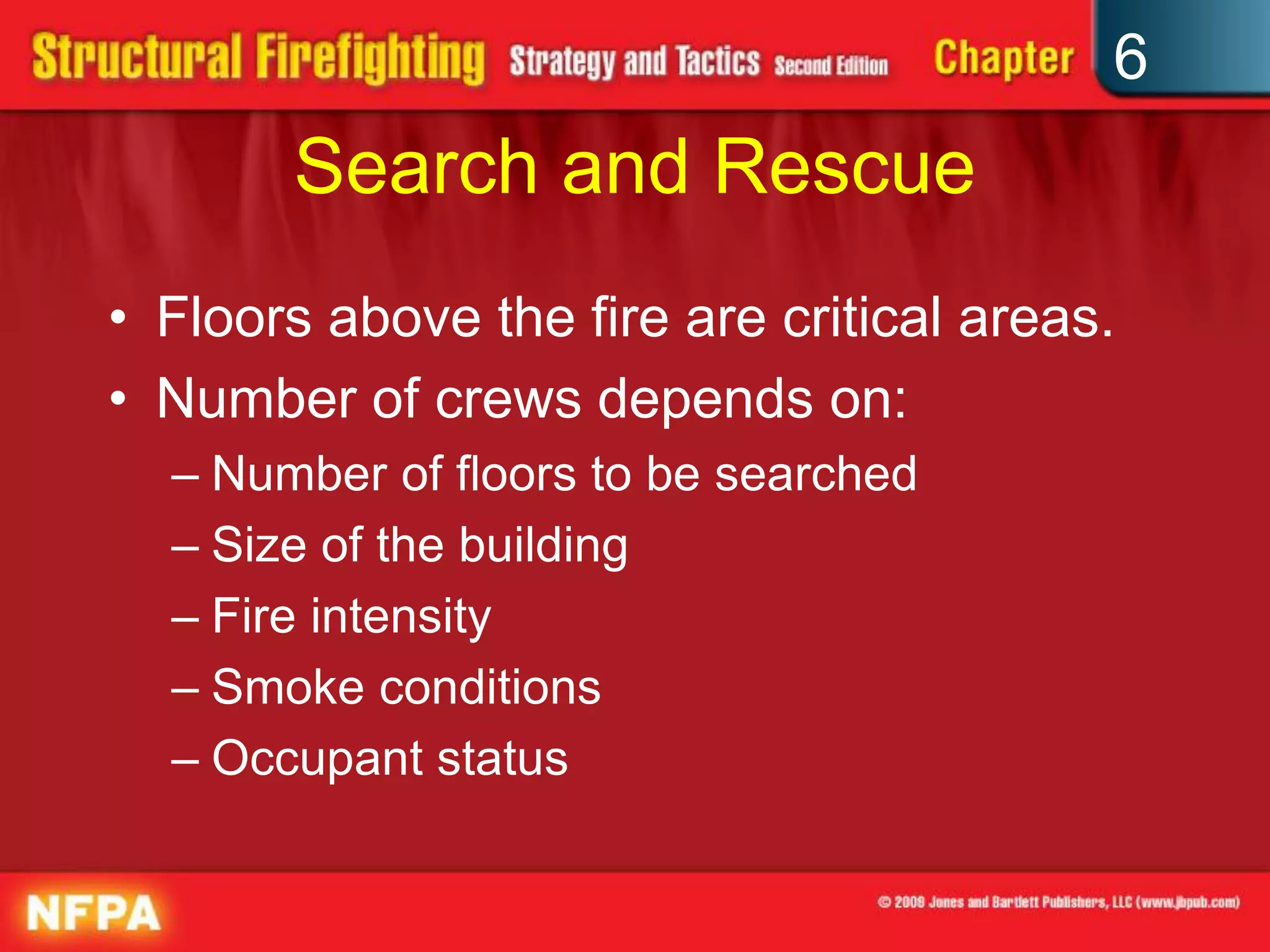6
Search and Rescue
• Floors above the fire are critical areas.
• Number of crews depends on:
– Number of floors to be searched
– Size of the building
– Fire intensity
– Smoke conditions
– Occupant status
 