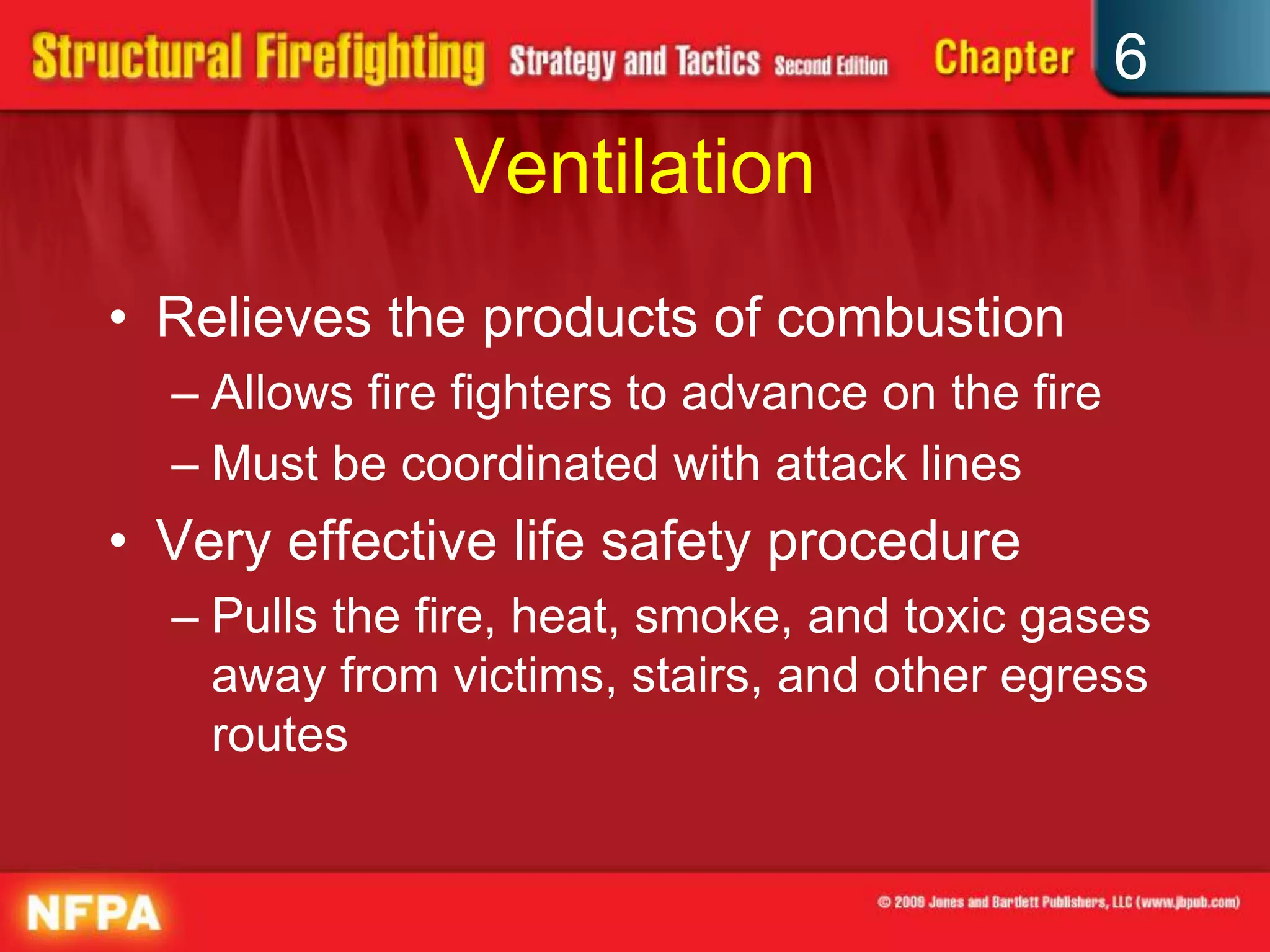 6
Ventilation
• Relieves the products of combustion
– Allows fire fighters to advance on the fire
– Must be coordinated with attack lines
• Very effective life safety procedure
– Pulls the fire, heat, smoke, and toxic gases
away from victims, stairs, and other egress
routes
 